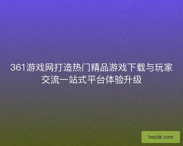 361游戏网打造热门精品游戏下载与玩家交流一站式平台体验升级