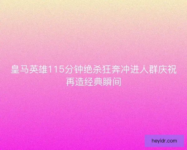 皇马英雄115分钟绝杀狂奔冲进人群庆祝再造经典瞬间