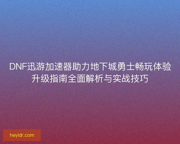 DNF迅游加速器助力地下城勇士畅玩体验升级指南全面解析与实战技巧
