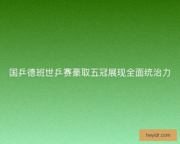 国乒德班世乒赛豪取五冠展现全面统治力
